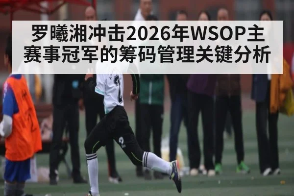罗曦湘冲击2026年WSOP主赛事冠军的筹码管理关键分析