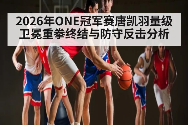 2026年ONE冠军赛唐凯羽量级卫冕重拳终结与防守反击分析